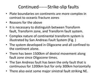 Continued------Strike-slip faults
• Plate boundaries on continents are more complex in
contrast to oceanic fracture zones
• Reasons for the above
• It is necessary to distinguish between Transform
fault, Transform zone, and Transform fault system.
• Complex nature of continental transform system is
illustrated by San Andreas Fault System (Fig. )
• The system developed in Oligocene and all confined to
the continent alone.
• There has been 1500km of dextral movement along
fault zone since Oligocene times.
• The San Andreas fault has been the only fault that is
continuous for 1200km but for only 300km horizontally
• There also exist some major sinistral fault striking NE.

 
