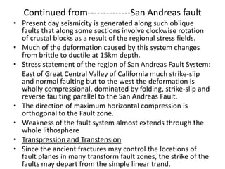 Continued from--------------San Andreas fault
• Present day seismicity is generated along such oblique
faults that along some sections involve clockwise rotation
of crustal blocks as a result of the regional stress fields.
• Much of the deformation caused by this system changes
from brittle to ductile at 15km depth.
• Stress statement of the region of San Andreas Fault System:
East of Great Central Valley of California much strike-slip
and normal faulting but to the west the deformation is
wholly compressional, dominated by folding, strike-slip and
reverse faulting parallel to the San Andreas Fault.
• The direction of maximum horizontal compression is
orthogonal to the Fault zone.
• Weakness of the fault system almost extends through the
whole lithosphere
• Transpression and Transtension
• Since the ancient fractures may control the locations of
fault planes in many transform fault zones, the strike of the
faults may depart from the simple linear trend.

 