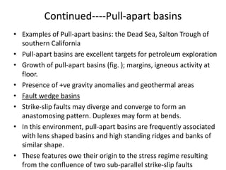 Continued----Pull-apart basins
• Examples of Pull-apart basins: the Dead Sea, Salton Trough of
southern California
• Pull-apart basins are excellent targets for petroleum exploration
• Growth of pull-apart basins (fig. ); margins, igneous activity at
floor.
• Presence of +ve gravity anomalies and geothermal areas
• Fault wedge basins
• Strike-slip faults may diverge and converge to form an
anastomosing pattern. Duplexes may form at bends.
• In this environment, pull-apart basins are frequently associated
with lens shaped basins and high standing ridges and banks of
similar shape.
• These features owe their origin to the stress regime resulting
from the confluence of two sub-parallel strike-slip faults

 