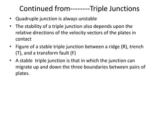 Continued from--------Triple Junctions
• Quadruple junction is always unstable
• The stability of a triple junction also depends upon the
relative directions of the velocity vectors of the plates in
contact
• Figure of a stable triple junction between a ridge (R), trench
(T), and a transform fault (F)
• A stable triple junction is that in which the junction can
migrate up and down the three boundaries between pairs of
plates.

 