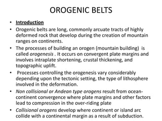 OROGENIC BELTS
• Introduction
• Orogenic belts are long, commonly arcuate tracts of highly
deformed rock that develop during the creation of mountain
ranges on continents.
• The processes of building an orogen (mountain building) is
called orogenesis . It occurs on convergent plate margins and
involves intraplate shortening, crustal thickening, and
topographic uplift.
• Processes controlling the orogenesis vary considerably
depending upon the tectonic setting, the type of lithosphere
involved in the deformation.
• Non collisional or Andean type orogens result from oceancontinent convergence where plate margins and other factors
lead to compression in the over-riding plate
• Collisional orogens develop where continent or island arc
collide with a continental margin as a result of subduction.

 