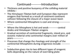 Continued----------Introduction
• Thickness and positive buoyancy of the colliding material
inhibits-• The Himalayan-Tibetan belt and European Alps represent
orogens that formed as a result of continent-continent
collision following the closure of a major ocean basin
• Where continental lithosphere is cool and strong-------------------• Where the lithosphere is hot and weak------------central
Andes and Himalayan-Tibetan orogens
• Gradual accretion of continental fragments, island arcs, and
oceanic material onto continental margins over million of
years------------• Processes that change the rheology and strength of the
continental lithosphetre during orogenesis include: -----------• Subduction gives rise to two different types of orogenic
belts depending on the nature of overriding plate:

 