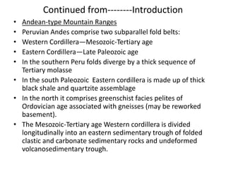 Continued from--------Introduction
•
•
•
•
•

Andean-type Mountain Ranges
Peruvian Andes comprise two subparallel fold belts:
Western Cordillera—Mesozoic-Tertiary age
Eastern Cordillera—Late Paleozoic age
In the southern Peru folds diverge by a thick sequence of
Tertiary molasse
• In the south Paleozoic Eastern cordillera is made up of thick
black shale and quartzite assemblage
• In the north it comprises greenschist facies pelites of
Ordovician age associated with gneisses (may be reworked
basement).
• The Mesozoic-Tertiary age Western cordillera is divided
longitudinally into an eastern sedimentary trough of folded
clastic and carbonate sedimentary rocks and undeformed
volcanosedimentary trough.

 