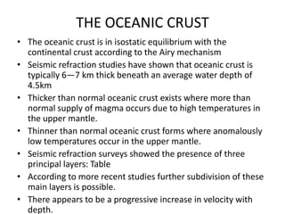 THE OCEANIC CRUST
• The oceanic crust is in isostatic equilibrium with the
continental crust according to the Airy mechanism
• Seismic refraction studies have shown that oceanic crust is
typically 6—7 km thick beneath an average water depth of
4.5km
• Thicker than normal oceanic crust exists where more than
normal supply of magma occurs due to high temperatures in
the upper mantle.
• Thinner than normal oceanic crust forms where anomalously
low temperatures occur in the upper mantle.
• Seismic refraction surveys showed the presence of three
principal layers: Table
• According to more recent studies further subdivision of these
main layers is possible.
• There appears to be a progressive increase in velocity with
depth.

 