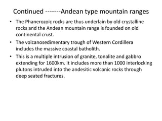 Continued -------Andean type mountain ranges
• The Phanerozoic rocks are thus underlain by old crystalline
rocks and the Andean mountain range is founded on old
continental crust.
• The volcanosedimentary trough of Western Cordillera
includes the massive coastal batholith.
• This is a multiple intrusion of granite, tonalite and gabbro
extending for 1600km. It includes more than 1000 interlocking
plutons intruded into the andesitic volcanic rocks through
deep seated fractures.

 
