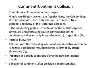 Continent-Continent Collision
• Examples of collisional mountain ranges:
Himalayan-Tibetan orogen, the Appalachians, the Caledonides,
the European Alps, the Urals, the southern Alps of New
Zealand, and many of the Proterozoic orogens.
• If the subducting plate also contains continental lithosphere,
continued underthrusting causes convergence of the
continents, and eventually brings them into juxtaposition (Fig. )
• Positive buoyancy
• Collision with the overriding continent; rapid relative movement
is halted; a collisional mountain range is formed by crustal
shortening (fig.)
• Initiation of a subduction zone along the new continental
margin
• Behavior of continents after collision is more complex.

 
