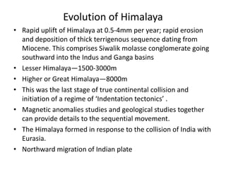 Evolution of Himalaya
• Rapid uplift of Himalaya at 0.5-4mm per year; rapid erosion
and deposition of thick terrigenous sequence dating from
Miocene. This comprises Siwalik molasse conglomerate going
southward into the Indus and Ganga basins
• Lesser Himalaya—1500-3000m
• Higher or Great Himalaya—8000m
• This was the last stage of true continental collision and
initiation of a regime of ‘Indentation tectonics’ .
• Magnetic anomalies studies and geological studies together
can provide details to the sequential movement.
• The Himalaya formed in response to the collision of India with
Eurasia.
• Northward migration of Indian plate

 