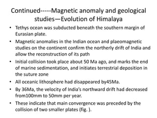 Continued-----Magnetic anomaly and geological
studies—Evolution of Himalaya
• Tethys ocean was subducted beneath the southern margin of
Eurasian plate.
• Magnetic anomalies in the Indian ocean and plaeomagnetic
studies on the continent confirm the northerly drift of India and
allow the reconstruction of its path
• Initial collision took place about 50 Ma ago, and marks the end
of marine sedimentation, and initiates terrestrial deposition in
the suture zone
• All oceanic lithosphere had disappeared by45Ma.
• By 36Ma, the velocity of India’s northward drift had decreased
from100mm to 50mm per year.
• These indicate that main convergence was preceded by the
collision of two smaller plates (fig. ).

 