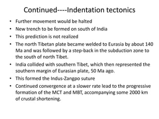Continued----Indentation tectonics
•
•
•
•

Further movement would be halted
New trench to be formed on south of India
This prediction is not realized
The north Tibetan plate became welded to Eurasia by about 140
Ma and was followed by a step-back in the subduction zone to
the south of north Tibet.
• India collided with southern Tibet, which then represented the
southern margin of Eurasian plate, 50 Ma ago.
• This formed the Indus-Zangpo suture
• Continued convergence at a slower rate lead to the progressive
formation of the MCT and MBT, accompanying some 2000 km
of crustal shortening.

 