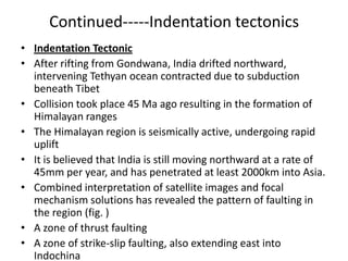 Continued-----Indentation tectonics
• Indentation Tectonic
• After rifting from Gondwana, India drifted northward,
intervening Tethyan ocean contracted due to subduction
beneath Tibet
• Collision took place 45 Ma ago resulting in the formation of
Himalayan ranges
• The Himalayan region is seismically active, undergoing rapid
uplift
• It is believed that India is still moving northward at a rate of
45mm per year, and has penetrated at least 2000km into Asia.
• Combined interpretation of satellite images and focal
mechanism solutions has revealed the pattern of faulting in
the region (fig. )
• A zone of thrust faulting
• A zone of strike-slip faulting, also extending east into
Indochina

 