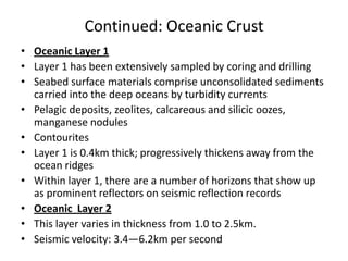 Continued: Oceanic Crust
• Oceanic Layer 1
• Layer 1 has been extensively sampled by coring and drilling
• Seabed surface materials comprise unconsolidated sediments
carried into the deep oceans by turbidity currents
• Pelagic deposits, zeolites, calcareous and silicic oozes,
manganese nodules
• Contourites
• Layer 1 is 0.4km thick; progressively thickens away from the
ocean ridges
• Within layer 1, there are a number of horizons that show up
as prominent reflectors on seismic reflection records
• Oceanic Layer 2
• This layer varies in thickness from 1.0 to 2.5km.
• Seismic velocity: 3.4—6.2km per second

 
