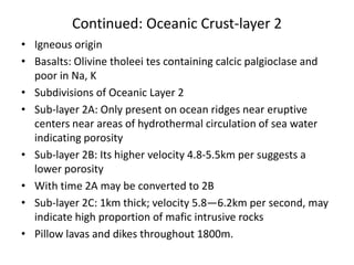 Continued: Oceanic Crust-layer 2
• Igneous origin
• Basalts: Olivine tholeei tes containing calcic palgioclase and
poor in Na, K
• Subdivisions of Oceanic Layer 2
• Sub-layer 2A: Only present on ocean ridges near eruptive
centers near areas of hydrothermal circulation of sea water
indicating porosity
• Sub-layer 2B: Its higher velocity 4.8-5.5km per suggests a
lower porosity
• With time 2A may be converted to 2B
• Sub-layer 2C: 1km thick; velocity 5.8—6.2km per second, may
indicate high proportion of mafic intrusive rocks
• Pillow lavas and dikes throughout 1800m.

 