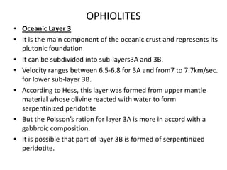 OPHIOLITES
• Oceanic Layer 3
• It is the main component of the oceanic crust and represents its
plutonic foundation
• It can be subdivided into sub-layers3A and 3B.
• Velocity ranges between 6.5-6.8 for 3A and from7 to 7.7km/sec.
for lower sub-layer 3B.
• According to Hess, this layer was formed from upper mantle
material whose olivine reacted with water to form
serpentinized peridotite
• But the Poisson’s ration for layer 3A is more in accord with a
gabbroic composition.
• It is possible that part of layer 3B is formed of serpentinized
peridotite.

 