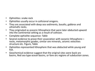 • Ophiolites: snake rock
• Ophiolites usually occur in collisional orogens.
• They are associated with deep sea sediments, basalts, gabbros and
ultramafic rocks.
• They originated as oceanic lithosphere that were later obducted upward
into the continental setting as a result of collision.
• Complete ophiolite sequence: Table
• Several evidence to prove their association with oceanic lithosphere—
rocks, metamorphic grades, similar ore minerals, seismic velocities
structure etc. Figure, Table
• Ophiolites represented lithosphere that was obducted while young and
hot.
• Geochemical evidence suggest that the original sites were back-arc
basins, Red sea type ocean basins, or fore-arc regions of subduction zones.

 