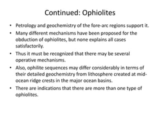 Continued: Ophiolites
• Petrology and geochemistry of the fore-arc regions support it.
• Many different mechanisms have been proposed for the
obduction of ophiolites, but none explains all cases
satisfactorily.
• Thus it must be recognized that there may be several
operative mechanisms.
• Also, ophilite sequences may differ considerably in terms of
their detailed geochemistry from lithosphere created at midocean ridge crests in the major ocean basins.
• There are indications that there are more than one type of
ophiolites.

 