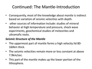 Continued: The Mantle-Introduction
• Consequently, most of the knowledge about mantle is indirect
based on variation of seismic velocities with depth.
• other sources of information include: studies of mineral
behavior at high temperature and pressure, shock wave
experiments, geochemical studies of meteorites and
ultramafic rocks.
Seismic Structure of the Mantle
• The uppermost part of mantle forms a high velocity lid 80160km thick.
• The seismic velocities remain more or less constant at above
7.9km/sec.
• This part of the mantle makes up the lower portion of the
lithosphere.

 