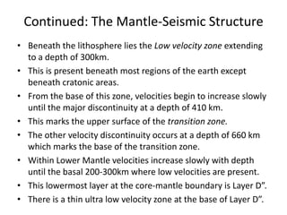 Continued: The Mantle-Seismic Structure
• Beneath the lithosphere lies the Low velocity zone extending
to a depth of 300km.
• This is present beneath most regions of the earth except
beneath cratonic areas.
• From the base of this zone, velocities begin to increase slowly
until the major discontinuity at a depth of 410 km.
• This marks the upper surface of the transition zone.
• The other velocity discontinuity occurs at a depth of 660 km
which marks the base of the transition zone.
• Within Lower Mantle velocities increase slowly with depth
until the basal 200-300km where low velocities are present.
• This lowermost layer at the core-mantle boundary is Layer D”.
• There is a thin ultra low velocity zone at the base of Layer D”.

 