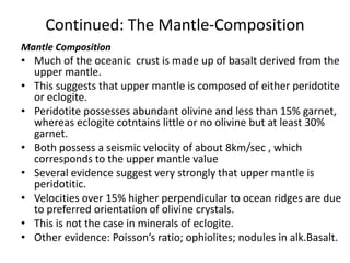 Continued: The Mantle-Composition
Mantle Composition

• Much of the oceanic crust is made up of basalt derived from the
upper mantle.
• This suggests that upper mantle is composed of either peridotite
or eclogite.
• Peridotite possesses abundant olivine and less than 15% garnet,
whereas eclogite cotntains little or no olivine but at least 30%
garnet.
• Both possess a seismic velocity of about 8km/sec , which
corresponds to the upper mantle value
• Several evidence suggest very strongly that upper mantle is
peridotitic.
• Velocities over 15% higher perpendicular to ocean ridges are due
to preferred orientation of olivine crystals.
• This is not the case in minerals of eclogite.
• Other evidence: Poisson’s ratio; ophiolites; nodules in alk.Basalt.

 