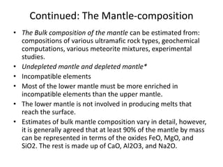 Continued: The Mantle-composition
• The Bulk composition of the mantle can be estimated from:
compositions of various ultramafic rock types, geochemical
computations, various meteorite mixtures, experimental
studies.
• Undepleted mantle and depleted mantle*
• Incompatible elements
• Most of the lower mantle must be more enriched in
incompatible elements than the upper mantle.
• The lower mantle is not involved in producing melts that
reach the surface.
• Estimates of bulk mantle composition vary in detail, however,
it is generally agreed that at least 90% of the mantle by mass
can be represented in terms of the oxides FeO, MgO, and
SiO2. The rest is made up of CaO, Al2O3, and Na2O.

 