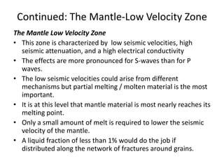 Continued: The Mantle-Low Velocity Zone
The Mantle Low Velocity Zone
• This zone is characterized by low seismic velocities, high
seismic attenuation, and a high electrical conductivity
• The effects are more pronounced for S-waves than for P
waves.
• The low seismic velocities could arise from different
mechanisms but partial melting / molten material is the most
important.
• It is at this level that mantle material is most nearly reaches its
melting point.
• Only a small amount of melt is required to lower the seismic
velocity of the mantle.
• A liquid fraction of less than 1% would do the job if
distributed along the network of fractures around grains.

 