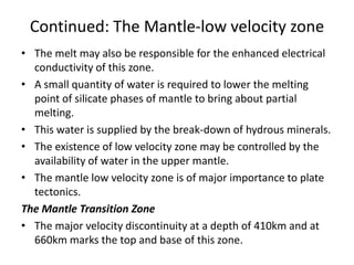 Continued: The Mantle-low velocity zone
• The melt may also be responsible for the enhanced electrical
conductivity of this zone.
• A small quantity of water is required to lower the melting
point of silicate phases of mantle to bring about partial
melting.
• This water is supplied by the break-down of hydrous minerals.
• The existence of low velocity zone may be controlled by the
availability of water in the upper mantle.
• The mantle low velocity zone is of major importance to plate
tectonics.
The Mantle Transition Zone
• The major velocity discontinuity at a depth of 410km and at
660km marks the top and base of this zone.

 