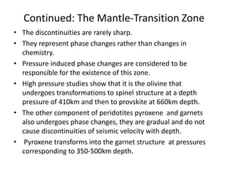Continued: The Mantle-Transition Zone
• The discontinuities are rarely sharp.
• They represent phase changes rather than changes in
chemistry.
• Pressure induced phase changes are considered to be
responsible for the existence of this zone.
• High pressure studies show that it is the olivine that
undergoes transformations to spinel structure at a depth
pressure of 410km and then to provskite at 660km depth.
• The other component of peridotites pyroxene and garnets
also undergoes phase changes, they are gradual and do not
cause discontinuities of seismic velocity with depth.
• Pyroxene transforms into the garnet structure at pressures
corresponding to 350-500km depth.

 