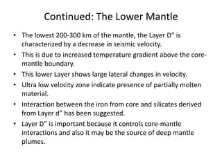 Continued: The Lower Mantle
• The lowest 200-300 km of the mantle, the Layer D” is
characterized by a decrease in seismic velocity.
• This is due to increased temperature gradient above the coremantle boundary.
• This lower Layer shows large lateral changes in velocity.
• Ultra low velocity zone indicate presence of partially molten
material.
• Interaction between the iron from core and silicates derived
from Layer d” has been suggested.
• Layer D” is important because it controls core-mantle
interactions and also it may be the source of deep mantle
plumes.

 