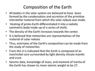 Composition of the Earth
• All bodies in the solar system are believed to have been
formed by the condensation and accretion of the primitive
interstellar material from which the solar nebula was made.
• Heating of proto-Earth differentiated it into a radially
symmetric body made up of a series of shells.
• The density of the Earth increases towards the center.
• It is believed that meteorites are representatives of the
material of solar nebula.
• Thus, estimates of the Earth’s composition can be made from
the study of meteorites.
• From this it is indicated that the Earth is composed of an
iron/nickel core surrounded by light density silicate mantle
and crust.
• Seismic data, knowledge of mass, and moment of inertia of
the Earth has shown its mean atomic weight to be 27.

 