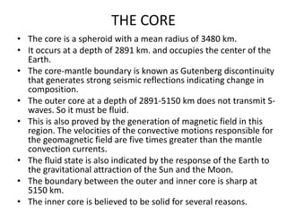 THE CORE
• The core is a spheroid with a mean radius of 3480 km.
• It occurs at a depth of 2891 km. and occupies the center of the
Earth.
• The core-mantle boundary is known as Gutenberg discontinuity
that generates strong seismic reflections indicating change in
composition.
• The outer core at a depth of 2891-5150 km does not transmit Swaves. So it must be fluid.
• This is also proved by the generation of magnetic field in this
region. The velocities of the convective motions responsible for
the geomagnetic field are five times greater than the mantle
convection currents.
• The fluid state is also indicated by the response of the Earth to
the gravitational attraction of the Sun and the Moon.
• The boundary between the outer and inner core is sharp at
5150 km.
• The inner core is believed to be solid for several reasons.

 