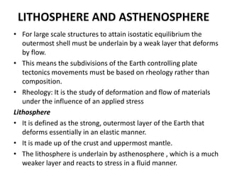 LITHOSPHERE AND ASTHENOSPHERE
• For large scale structures to attain isostatic equilibrium the
outermost shell must be underlain by a weak layer that deforms
by flow.
• This means the subdivisions of the Earth controlling plate
tectonics movements must be based on rheology rather than
composition.
• Rheology: It is the study of deformation and flow of materials
under the influence of an applied stress
Lithosphere
• It is defined as the strong, outermost layer of the Earth that
deforms essentially in an elastic manner.
• It is made up of the crust and uppermost mantle.
• The lithosphere is underlain by asthenosphere , which is a much
weaker layer and reacts to stress in a fluid manner.

 
