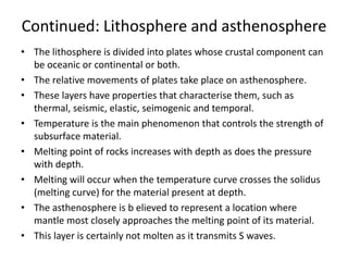 Continued: Lithosphere and asthenosphere
• The lithosphere is divided into plates whose crustal component can
be oceanic or continental or both.
• The relative movements of plates take place on asthenosphere.
• These layers have properties that characterise them, such as
thermal, seismic, elastic, seimogenic and temporal.
• Temperature is the main phenomenon that controls the strength of
subsurface material.
• Melting point of rocks increases with depth as does the pressure
with depth.
• Melting will occur when the temperature curve crosses the solidus
(melting curve) for the material present at depth.
• The asthenosphere is b elieved to represent a location where
mantle most closely approaches the melting point of its material.
• This layer is certainly not molten as it transmits S waves.

 