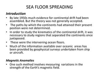 SEA FLOOR SPREADING
Introduction
• By late 1950s much evidence for continental drift had been
assembled. But the theory was not generally accepted.
• The paths by which the continents had attained their present
position were not determined.
• In order to study the kinematics of the continental drift, it was
necessary to study regions that separated the continents once
juxtaposed.
• These were the intervening ocean floors.
• Much of the information available over oceanic areas has
been provided by geophysical surveys undertaken from ship
or aircraft.
Magnetic Anomalies
• One such method involves measuring variations in the
strength of the Earth’s magnetic field.

 