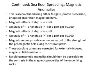 Continued: Sea floor Spreading: Magnetic
Anomalies
• This is accomplished using either fluxgate, proton precession,
or optical absorption magnetometers.
• Magnetic effects of ship or aircraft.
• Accuracy of +- 1 nanotasla (nT) or 1 part per 50,000.
• Magnetic effects of ship or aircraft.
• Accuracy of +- 1 nanotasla (nT) or 1 part per 50,000.
• Magnetometers provide continuous record of the strength of
the geomagnetic field along their travel paths.
• These absolute values are corrected for externally induced
magnetic field variations.
• Resulting magnetic anomalies should then be due solely to
the contrasts in the magnetic properties of the underlying
rocks.

 
