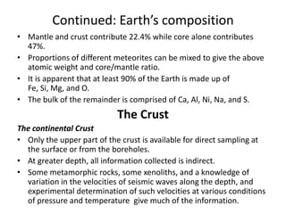 Continued: Earth’s composition
• Mantle and crust contribute 22.4% while core alone contributes
47%.
• Proportions of different meteorites can be mixed to give the above
atomic weight and core/mantle ratio.
• It is apparent that at least 90% of the Earth is made up of
Fe, Si, Mg, and O.
• The bulk of the remainder is comprised of Ca, Al, Ni, Na, and S.

The Crust
The continental Crust
• Only the upper part of the crust is available for direct sampling at
the surface or from the boreholes.
• At greater depth, all information collected is indirect.
• Some metamorphic rocks, some xenoliths, and a knowledge of
variation in the velocities of seismic waves along the depth, and
experimental determination of such velocities at various conditions
of pressure and temperature give much of the information.

 