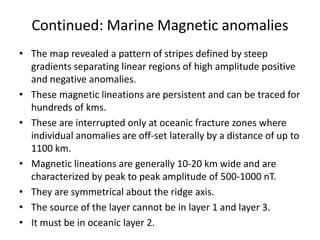 Continued: Marine Magnetic anomalies
• The map revealed a pattern of stripes defined by steep
gradients separating linear regions of high amplitude positive
and negative anomalies.
• These magnetic lineations are persistent and can be traced for
hundreds of kms.
• These are interrupted only at oceanic fracture zones where
individual anomalies are off-set laterally by a distance of up to
1100 km.
• Magnetic lineations are generally 10-20 km wide and are
characterized by peak to peak amplitude of 500-1000 nT.
• They are symmetrical about the ridge axis.
• The source of the layer cannot be in layer 1 and layer 3.
• It must be in oceanic layer 2.

 