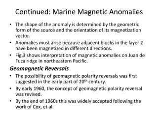 Continued: Marine Magnetic Anomalies
• The shape of the anomaly is determined by the geometric
form of the source and the orientation of its magnetization
vector.
• Anomalies must arise because adjacent blocks in the layer 2
have been magnetized in different directions.
• Fig.3 shows interpretation of magnetic anomalies on Juan de
Fuca ridge in northeastern Pacific.

Geomagnetic Reversals
• The possibility of geomagnetic polarity reversals was first
suggested in the early part of 20th century.
• By early 1960, the concept of geomagnetic polarity reversal
was revived.
• By the end of 1960s this was widely accepted following the
work of Cox, et al.

 