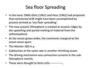 Sea floor Spreading
• In the early 1960s Dietz (1961) and Hess (1962) had proposed
that continental drift might have been accomplished by
process termed as ‘sea floor spreading’.
• The new oceanic lithosphere is created at oceanic ridges by
the upwelling and partial melting of material from the
asthenosphere.
• As the ocean grows wider, the continents marginal to the
ocean move apart.
• The Atlantic-180 m.y.
• Subduction at the same rate in another shrinking ocean.
• The driving mechanism was convection currents in the sublithospheric mantle.
• These were thought to form cells--------------.

 