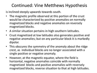 Continued: Vine Metthews Hypothesis
is inclined steeply upwards towards south.
• The magnetic profile observed at this portion of the crust
would be characterized by positive anomalies on normally
magnetized blocks and negative anomalies on reversely
magnetized blocks.
• A similar situation pertains in high southern latitudes.
• Crust magnetized at low latitudes also generates positive and
negative anomalies; but on any particular block it is markedly
dipolar.
• This obscures the symmetry of the anomaly about the ridge
crest, as individual blocks are no longer associated with a
single positive or negative anomaly.
• However, at the magnetic equator, where the field is
horizontal, negative anomalies coincide with normally
magnetized blocks and positive anomalies with reversely
magnetized blocks, reverse situation to that at high latitudes.

 