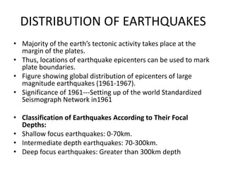 DISTRIBUTION OF EARTHQUAKES
• Majority of the earth’s tectonic activity takes place at the
margin of the plates.
• Thus, locations of earthquake epicenters can be used to mark
plate boundaries.
• Figure showing global distribution of epicenters of large
magnitude earthquakes (1961-1967).
• Significance of 1961---Setting up of the world Standardized
Seismograph Network in1961
• Classification of Earthquakes According to Their Focal
Depths:
• Shallow focus earthquakes: 0-70km.
• Intermediate depth earthquakes: 70-300km.
• Deep focus earthquakes: Greater than 300km depth

 