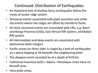 Continued: Distribution of Earthquakes
• An important belt of shallow focus earthquakes follow the
crests of ocean ridge system
• Tensional events associated with plate accretion and strikeslip events where the ridges are offset by transform faults
• On land, tensional events are associated with rifts, e.g. Basin
and Range Province (USA), East African Rift system, and Baikal
Rift system
• All intermediate and deep events are associated with
destructive plate margins
• Pacific ocean on three sides is ringed by a belt of earthquakes
on a plane dipping at 45 beneath the neighboring plate.
• The deepest event recorded lie at a depth of 670 km
• Collisional mountain belts—Alpine –Himalayan chain have no
Benioff zone.
• Intra-plate areas.

 