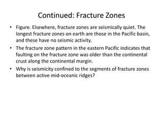 Continued: Fracture Zones
• Figure. Elsewhere, fracture zones are seismically quiet. The
longest fracture zones on earth are those in the Pacific basin,
and these have no seismic activity.
• The fracture zone pattern in the eastern Pacific indicates that
faulting on the fracture zone was older than the continental
crust along the continental margin.
• Why is seismicity confined to the segments of fracture zones
between active mid-oceanic ridges?

 