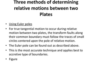 Three methods of determining
relative motions between two
Plates
• Using Euler poles
• For true tangential motion to occur during relative
motion between two plates, the transform faults along
their common boundary must follow the traces of small
circles centered upon the pole of relative motion.
• The Euler pole can be found out as described above.
• This is the most accurate technique and applies best to
accretive type of boundaries.
• Figure

 