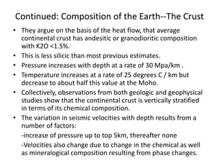 Continued: Composition of the Earth--The Crust
• They argue on the basis of the heat flow, that average
continental crust has andesitic or granodioritic composition
with K2O <1.5%.
• This is less silicic than most previous estimates.
• Pressure increases with depth at a rate of 30 Mpa/km .
• Temperature increases at a rate of 25 degrees C / km but
decrease to about half this value at the Moho.
• Collectively, observations from both geologic and geophysical
studies show that the continental crust is vertically stratified
in terms of its chemical composition.
• The variation in seismic velocities with depth results from a
number of factors:
-increase of pressure up to top 5km, thereafter none
-Velocities also change due to change in the chemical as well
as mineralogical composition resulting from phase changes.

 