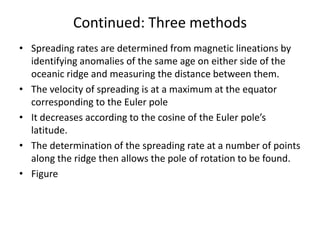 Continued: Three methods
• Spreading rates are determined from magnetic lineations by
identifying anomalies of the same age on either side of the
oceanic ridge and measuring the distance between them.
• The velocity of spreading is at a maximum at the equator
corresponding to the Euler pole
• It decreases according to the cosine of the Euler pole’s
latitude.
• The determination of the spreading rate at a number of points
along the ridge then allows the pole of rotation to be found.
• Figure

 