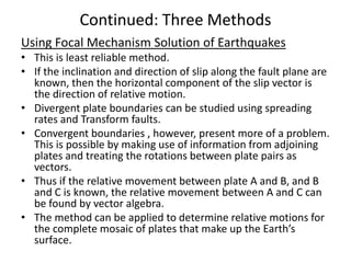 Continued: Three Methods
Using Focal Mechanism Solution of Earthquakes
• This is least reliable method.
• If the inclination and direction of slip along the fault plane are
known, then the horizontal component of the slip vector is
the direction of relative motion.
• Divergent plate boundaries can be studied using spreading
rates and Transform faults.
• Convergent boundaries , however, present more of a problem.
This is possible by making use of information from adjoining
plates and treating the rotations between plate pairs as
vectors.
• Thus if the relative movement between plate A and B, and B
and C is known, the relative movement between A and C can
be found by vector algebra.
• The method can be applied to determine relative motions for
the complete mosaic of plates that make up the Earth’s
surface.

 
