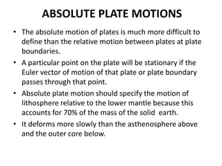 ABSOLUTE PLATE MOTIONS
• The absolute motion of plates is much more difficult to
define than the relative motion between plates at plate
boundaries.
• A particular point on the plate will be stationary if the
Euler vector of motion of that plate or plate boundary
passes through that point.
• Absolute plate motion should specify the motion of
lithosphere relative to the lower mantle because this
accounts for 70% of the mass of the solid earth.
• It deforms more slowly than the asthenosphere above
and the outer core below.

 