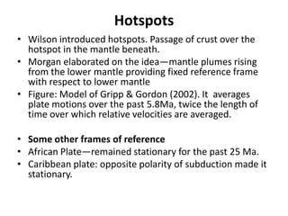 Hotspots
• Wilson introduced hotspots. Passage of crust over the
hotspot in the mantle beneath.
• Morgan elaborated on the idea—mantle plumes rising
from the lower mantle providing fixed reference frame
with respect to lower mantle
• Figure: Model of Gripp & Gordon (2002). It averages
plate motions over the past 5.8Ma, twice the length of
time over which relative velocities are averaged.
• Some other frames of reference
• African Plate—remained stationary for the past 25 Ma.
• Caribbean plate: opposite polarity of subduction made it
stationary.

 