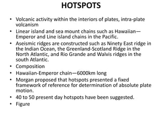 HOTSPOTS
• Volcanic activity within the interiors of plates, intra-plate
volcanism
• Linear island and sea mount chains such as Hawaiian—
Emperor and Line island chains in the Pacific.
• Aseismic ridges are constructed such as Ninety East ridge in
the Indian Ocean, the Greenland-Scotland Ridge in the
North Atlantic, and Rio Grande and Walvis ridges in the
south Atlantic.
• Composition
• Hawaiian-Emperor chain—6000km long
• Morgan proposed that hotspots presented a fixed
framework of reference for determination of absolute plate
motion.
• 40 to 50 present day hotspots have been suggested.
• Figure

 