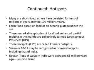 Continued: Hotspots
• Many are short-lived, others have persisted for tens of
millions of years, may be 100 millions years.
• Form flood basalt on land or an oceanic plateau under the
sea.
• These remarkable episodes of localized enhanced partial
melting in the mantle are collectively termed Large Igneous
Provinces (LIPs)
• These hotspots (LIPS) are called Primary hotspots
• Seven or 10-12 may be recognized as primary hotspots
including that of India.
• Deccan Traps of western India were extruded 65 million years
ago—Reunion Island

 
