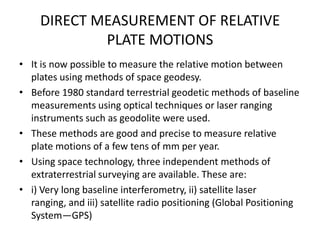 DIRECT MEASUREMENT OF RELATIVE
PLATE MOTIONS
• It is now possible to measure the relative motion between
plates using methods of space geodesy.
• Before 1980 standard terrestrial geodetic methods of baseline
measurements using optical techniques or laser ranging
instruments such as geodolite were used.
• These methods are good and precise to measure relative
plate motions of a few tens of mm per year.
• Using space technology, three independent methods of
extraterrestrial surveying are available. These are:
• i) Very long baseline interferometry, ii) satellite laser
ranging, and iii) satellite radio positioning (Global Positioning
System—GPS)

 